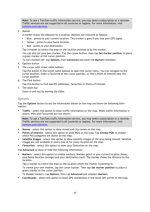 Page 2525 
 
 
 
Note: To use a TomTom traffic information service, you may need a subscription or a receiver. 
Traffic services are not supported in all countries or regions. For more information, visit 
tomtom.com/services. 
3. Marker 
A marker shows the distance to a location. Markers are coloured as follows: 
 Blue - points to your current location. This marker is grey if you lose your GPS signal. 
 Yellow - points to your home location. 
 Red - points to your destination.  
Tap a marker to centre the...