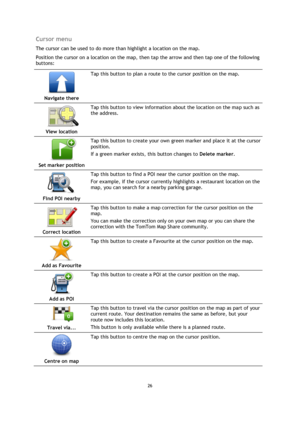 Page 2626 
 
 
 
Cursor menu 
The cursor can be used to do more than highlight a location on the map. 
Position the cursor on a location on the map, then tap the arrow and then tap one of the following 
buttons: 
 
Navigate there  
Tap this button to plan a route to the cursor position on the map. 
 
View location  
Tap this button to view information about the location on the map such as 
the address. 
 
Set marker position  
Tap this button to create your own green marker and place it at the cursor 
position....