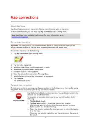 Page 2727 
 
 
 
About Map Share 
Map Share helps you correct map errors. You can correct several types of map error. 
To make corrections to your own map, tap Map corrections in the Settings menu. 
Note: Map Share is not available in all regions. For more information, go to 
tomtom.com/mapshare. 
 
Correcting a map error 
Important: For safety reasons, do not enter the full details of a map correction while you are 
driving. Mark the location of the map error instead and enter the full details later. 
To...
