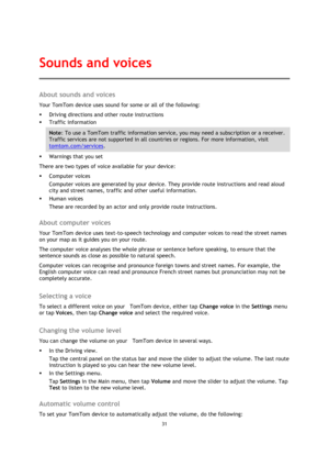 Page 3131 
 
 
 
About sounds and voices 
Your TomTom device uses sound for some or all of the following: 
 Driving directions and other route instructions 
 Traffic information 
Note: To use a TomTom traffic information service, you may need a subscription or a receiver. 
Traffic services are not supported in all countries or regions. For more information, visit 
tomtom.com/services. 
 Warnings that you set 
There are two types of voice available for your device: 
 Computer voices 
Computer voices are...
