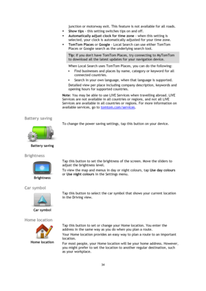 Page 3434 
 
 
 
junction or motorway exit. This feature is not available for all roads. 
 Show tips - this setting switches tips on and off. 
 Automatically adjust clock for time zone - when this setting is 
selected, your clock is automatically adjusted for your time zone. 
 TomTom Places or Google - Local Search can use either TomTom 
Places or Google search as the underlying search tool. 
Tip: If you dont have TomTom Places, try connecting to MyTomTom 
to download all the latest updates for your...