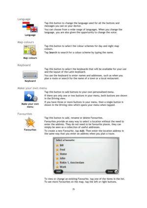 Page 3535 
 
 
 
Language 
 
Language 
 
 
Tap this button to change the language used for all the buttons and 
messages you see on your device. 
You can choose from a wide range of languages. When you change the 
language, you are also given the opportunity to change the voice. 
 
Map colours 
 
Map colours 
 
 
Tap this button to select the colour schemes for day and night map 
colours. 
Tap Search to search for a colour scheme by typing the name. 
 
Keyboard 
 
Keyboard 
 
 
Tap this button to select the...