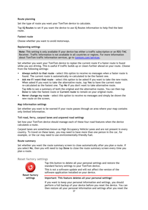 Page 3737 
 
 
 
Route planning 
Set the type of route you want your TomTom device to calculate.  
Tap IQ Routes to set if you want the device to use IQ Routes information to help find the best 
route. 
Fastest route 
Choose whether you want to avoid motorways. 
Replanning settings 
Note: This setting is only available if your device has either a traffic subscription or an RDS-TMC 
Receiver. Traffic information is not available in all countries or regions. For more information 
about TomTom traffic information...