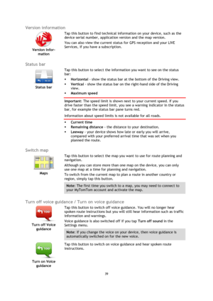 Page 3939 
 
 
 
Version information 
 
Version infor-
mation 
 
 
Tap this button to find technical information on your device, such as the 
device serial number, application version and the map version. 
You can also view the current status for GPS reception and your LIVE 
Services, if you have a subscription. 
 
Status bar 
 
Status bar 
 
 
Tap this button to select the information you want to see on the status 
bar: 
 Horizontal - show the status bar at the bottom of the Driving view. 
 Vertical - show...