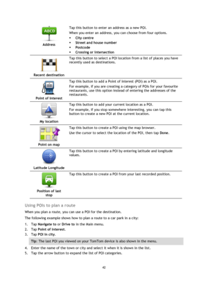 Page 4242 
 
 
 
 
Address  
Tap this button to enter an address as a new POI. 
When you enter an address, you can choose from four options. 
 City centre 
 Street and house number 
 Postcode 
 Crossing or intersection 
 
Recent destination  
Tap this button to select a POI location from a list of places you have 
recently used as destinations. 
 
Point of Interest  
Tap this button to add a Point of Interest (POI) as a POI. 
For example, if you are creating a category of POIs for your favourite...