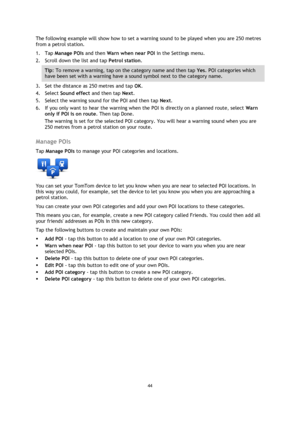 Page 4444 
 
 
 
The following example will show how to set a warning sound to be played when you are 250 metres 
from a petrol station. 
1. Tap Manage POIs and then Warn when near POI in the Settings menu. 
2. Scroll down the list and tap Petrol station. 
Tip: To remove a warning, tap on the category name and then tap Yes. POI categories which 
have been set with a warning have a sound symbol next to the category name. 
3. Set the distance as 250 metres and tap OK. 
4. Select Sound effect and then tap Next....