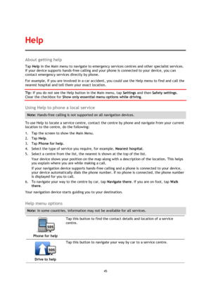 Page 4545 
 
 
 
About getting help 
Tap Help in the Main menu to navigate to emergency services centres and other specialist services. 
If your device supports hands-free calling and your phone is connected to your device, you can 
contact emergency services directly by phone. 
For example, if you are involved in a car accident, you could use the Help menu to find and call the 
nearest hospital and tell them your exact location.  
Tip: If you do not see the Help button in the Main menu, tap Settings and then...