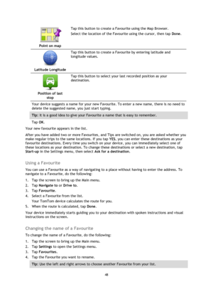 Page 4848 
 
 
 
 
Point on map  
Tap this button to create a Favourite using the Map Browser. 
Select the location of the Favourite using the cursor, then tap Done. 
 
Latitude Longitude  
Tap this button to create a Favourite by entering latitude and 
longitude values. 
 
Position of last 
stop  
Tap this button to select your last recorded position as your 
destination. 
Your device suggests a name for your new Favourite. To enter a new name, there is no need to 
delete the suggested name, you just start...