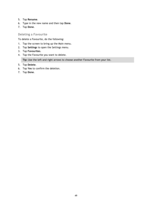 Page 4949 
 
 
 
5. Tap Rename. 
6. Type in the new name and then tap Done. 
7. Tap Done.  
Deleting a Favourite 
To delete a Favourite, do the following: 
1. Tap the screen to bring up the Main menu. 
2. Tap Settings to open the Settings menu. 
3. Tap Favourites. 
4. Tap the Favourite you want to delete. 
Tip: Use the left and right arrows to choose another Favourite from your list. 
5. Tap Delete. 
6. Tap Yes to confirm the deletion. 
7. Tap Done.  