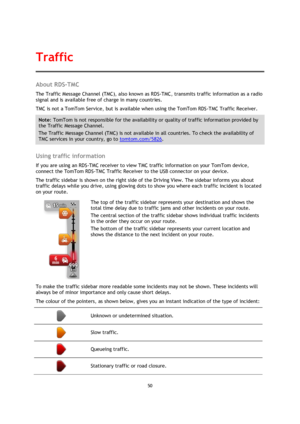 Page 5050 
 
 
 
About RDS-TMC 
The Traffic Message Channel (TMC), also known as RDS-TMC, transmits traffic information as a radio 
signal and is available free of charge in many countries. 
TMC is not a TomTom Service, but is available when using the TomTom RDS-TMC Traffic Receiver. 
Note: TomTom is not responsible for the availability or quality of traffic information provided by 
the Traffic Message Channel. 
The Traffic Message Channel (TMC) is not available in all countries. To check the availability of...