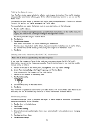 Page 5151 
 
 
 
Taking the fastest route 
Your TomTom device regularly looks for a faster route to your destination. If the traffic situation 
changes and a faster route is found, your device offers to replan your journey so you can use the 
faster route. 
You can also set your device to automatically replan your journey whenever a faster route is found. 
To apply this setting, tap Traffic settings in the Traffic menu. 
To manually find and replan the fastest route to your destination, do the following: 
1....
