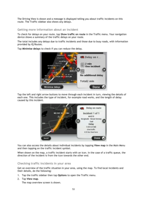 Page 5353 
 
 
 
The Driving View is shown and a message is displayed telling you about traffic incidents on this 
route. The Traffic sidebar also shows any delays.  
Getting more information about an incident 
To check for delays on your route, tap Show traffic on route in the Traffic menu. Your navigation 
device shows a summary of the traffic delays on your route. 
The total includes any delays due to traffic incidents and those due to busy roads, with information 
provided by IQ Routes. 
Tap Minimise delays...