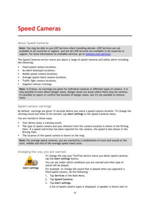 Page 5757 
 
 
 
About Speed Cameras 
Note: You may be able to use LIVE Services when travelling abroad. LIVE Services are not 
available in all countries or regions, and not all LIVE Services are available in all countries or 
regions. For more information on available services, go to tomtom.com/services. 
The Speed Cameras service warns you about a range of speed cameras and safety alerts including 
the following: 
 Fixed speed camera locations. 
 Accident blackspot locations. 
 Mobile speed camera...