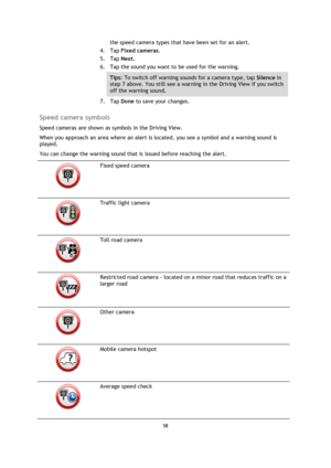 Page 5858 
 
 
 
the speed camera types that have been set for an alert. 
4. Tap Fixed cameras. 
5. Tap Next. 
6. Tap the sound you want to be used for the warning. 
Tips: To switch off warning sounds for a camera type, tap Silence in 
step 7 above. You still see a warning in the Driving View if you switch 
off the warning sound. 
7. Tap Done to save your changes.  
Speed camera symbols 
Speed cameras are shown as symbols in the Driving View. 
When you approach an area where an alert is located, you see a...