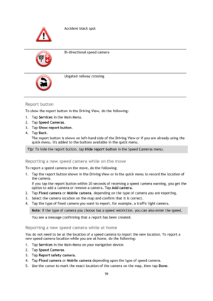 Page 5959 
 
 
 
  
Accident black spot 
  
Bi-directional speed camera 
  
Ungated railway crossing 
 
Report button 
To show the report button in the Driving View, do the following: 
1. Tap Services in the Main Menu. 
2. Tap Speed Cameras. 
3. Tap Show report button. 
4. Tap Back. 
The report button is shown on left-hand side of the Driving View or if you are already using the 
quick menu, its added to the buttons available in the quick menu. 
Tip: To hide the report button, tap Hide report button in the...