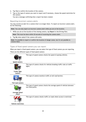 Page 6060 
 
 
 
6. Tap Yes to confirm the location of the camera. 
7. Tap on the type of camera you want to report and if necessary, choose the speed restriction for 
the camera. 
You see a message confirming that a report has been created.  
Reporting incorrect camera alerts 
You may receive an alert for a camera that is no longer there. To report an incorrect camera alert, 
do the following: 
Note: You can only report an incorrect camera alert while you are at the location. 
1. While you are at the location...