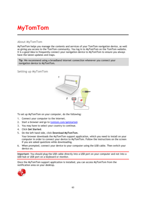 Page 6363 
 
 
 
About MyTomTom 
MyTomTom helps you manage the contents and services of your TomTom navigation device, as well 
as giving you access to the TomTom community. You log in to MyTomTom on the TomTom website. 
It is a good idea to frequently connect your navigation device to MyTomTom to ensure you always 
have the latest updates and maps. 
Tip: We recommend using a broadband internet connection whenever you connect your 
navigation device to MyTomTom. 
 
Setting up MyTomTom 
 
To set up MyTomTom on...