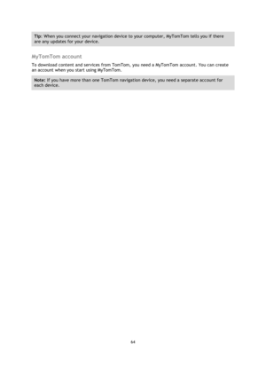 Page 6464 
 
 
 
Tip: When you connect your navigation device to your computer, MyTomTom tells you if there 
are any updates for your device. 
 
MyTomTom account 
To download content and services from TomTom, you need a MyTomTom account. You can create 
an account when you start using MyTomTom. 
Note: If you have more than one TomTom navigation device, you need a separate account for 
each device.  