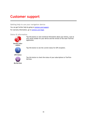 Page 6565 
 
 
 
Getting help to use your navigation device 
You can get further help by going to tomtom.com/support.  
For warranty information, go to tomtom.com/legal.  
Status & information 
 
Version infor-
mation  
Tap this button to view technical information about your device, such as 
your serial number for your device and the version of the main TomTom 
application. 
 
GPS Status  
Tap this button to see the current status for GPS reception. 
 
My Services  
Tap this button to check the status of your...