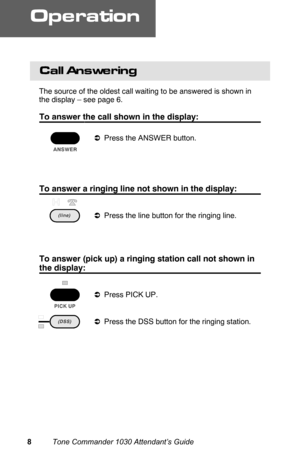 Page 11Call Answering
The source of the oldest call waiting to be answered is shown in
the display – see page 6.
To answer the call shown in the display:
aPress the ANSWER button.
 
To answer a ringing line not shown in the display:
aPress the line button for the ringing line.
 
To answer (pick up) a ringing station call not shown in
the display:
aPress PICK UP.
aPress the DSS button for the ringing station.  
Operation
8          Tone Commander 1030 Attendant’s Guide 