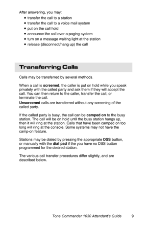 Page 12After answering, you may:
•transfer the call to a station
•transfer the call to a voice mail system
•put on the call hold
•announce the call over a paging system
•turn on a message waiting light at the station
•release (disconnect/hang up) the call
Transferring Calls
Calls may be transferred by several methods.
When a call is screened, the caller is put on hold while you speak
privately with the called party and ask them if they will accept the
call. You can then return to the caller, transfer the call,...