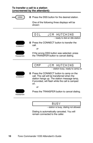 Page 13To transfer a call to a station
(unscreened by the attendant):
aPress the DSS button for the desired station.
 One of the following three displays will be
shown:
aPress the CONNECT button to transfer the
call.
 If the wrong DSS button was selected, press
the TRANSFER button to cancel dialing.
aPress the CONNECT button to camp on the
call. The call will be transferred when the
station hangs up. The station message lamp,
if provided, will flash while the call is camped
on.
 Press the TRANSFER button to...