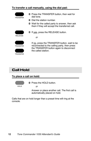 Page 15To transfer a call manually, using the dial pad:
aPress the TRANSFER button, then wait for
dial tone.
aDial the station number.
aWait for the called party to answer, then ask
them if they will accept the transferred call.
aIf 
yes, press the RELEASE button.
 If 
no, press the TRANSFER button, wait to be
reconnected to the calling party, then press
the TRANSFER button again to disconnect
the called station.
 
Call Hold
To place a call on hold:
aPress the HOLD button.
 Answer or place another call. The...