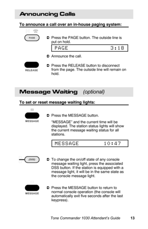 Page 16Announcing Calls
To announce a call over an in-house paging system:
aPress the PAGE button. The outside line is
put on hold.
aAnnounce the call.
aPress the RELEASE button to disconnect
from the page. The outside line will remain on
hold.
Message Waiting    (optional)
To set or reset message waiting lights:
aPress the MESSAGE button.
 “MESSAGE” and the current time will be
displayed. The station status lights will show
the current message waiting status for all
stations.
aTo change the on/off state of any...