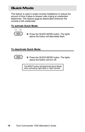 Page 19Quick Mode
This feature is used in single console installations to reduce the
amount of time it takes to answer calls ringing at unattended
telephones. This feature 
must be deactivated whenever the
console is left unattended.
To activate Quick Mode:
aPress the QUICK MODE button. The lights
above the button will alternately flash.
 
To deactivate Quick Mode:
aPress the QUICK MODE button. The lights
above the button will turn off.
The NIGHT button will deactivate Quick Mode
when activating night bells or...