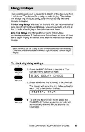 Page 22Ring De lays
The console can be set to ring after a station or line has rung from
1 to 9 times. The delay affects only console ringing. The station
will always ring without a delay, and continue to ring when the
console is ringing.
Station ring delays are used for stations that can receive outside
calls directly (Direct Inward Dialing). Unanswered calls will ring at
the console after ringing at the station several times.
Line ring delays are intended for systems with multiple
answering positions. A...