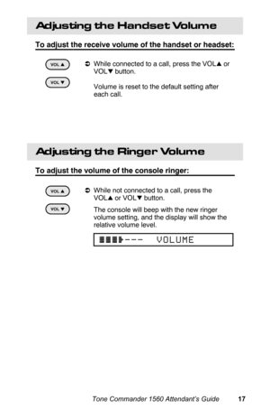 Page 20Adjusting the Handset Volume
To adjust the receive volume of the handset or headset:
aWhile connected to a call, press the VOLl or
VOL
k button.
 Volume is reset to the default setting after
each call.
 
Adjusting the Ringer Volume
To adjust the volume of the console ringer:
aWhile not connected to a call, press the
VOL
l or VOLk button.
 The console will beep with the new ringer
volume setting, and the display will show the
relative volume level.
VOL k
kk k
VOL l
ll l
VOL k
kk k
VOL l
ll l
{{{}___...