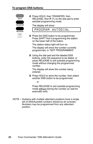 Page 25To program DSS buttons:
aPress HOLD, then TRANSFER, then
RELEASE, then P (7) on the dial pad to enter
autodial programming mode.
 The display will show:
aPress the DSS button to be programmed.
Press SHIFT first if programming the station
on the lower half of the button.
 The station status light will turn on.
 The display will show the number currently
programmed, or “NOT PROGRAMMED”.
aUsing the dial pad and the labeled DSS
buttons, enter the sequence to be dialed, or
press RELEASE to exit autodial...