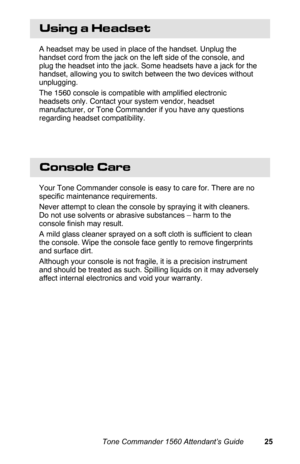 Page 28Using a Headset
A headset may be used in place of the handset. Unplug the
handset cord from the jack on the left side of the console, and
plug the headset into the jack. Some headsets have a jack for the
handset, allowing you to switch between the two devices without
unplugging.
The 1560 console is compatible with amplified electronic
headsets only. Contact your system vendor, headset
manufacturer, or Tone Commander if you have any questions
regarding headset compatibility.
Console Care
Your Tone...