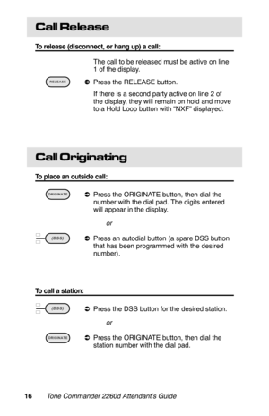 Page 19Call Re le ase
To release (disconnect, or hang up) a call:
 The call to be released must be active on line
1 of the display.
 
aPress the RELEASE button.
 If there is a second party active on line 2 of
the display, they will remain on hold and move
to a Hold Loop button with “NXF” displayed.
Call Originating
To place an outside call:
 
aPress the ORIGINATE button, then dial the
number with the dial pad. The digits entered
will appear in the display.
or
 
aPress an autodial button (a spare DSS button
that...