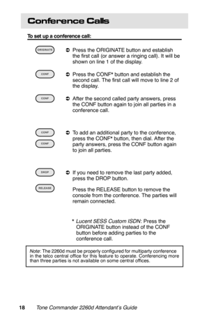 Page 21Conference Calls
To set up a conference call:
 
aPress the ORIGINATE button and establish
the first call (or answer a ringing call). It will be
shown on line 1 of the display.
 
aPress the CONF* button and establish the
second call. The first call will move to line 2 of
the display.
 
aAfter the second called party answers, press
the CONF button again to join all parties in a
conference call.
 
aTo add an additional party to the conference,
press the CONF* button, then dial. After the
party answers,...