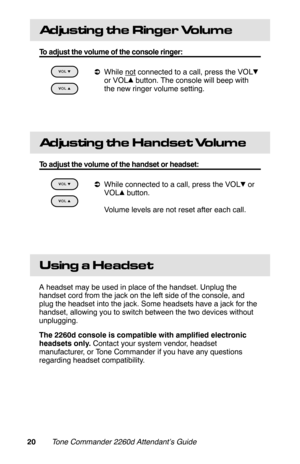 Page 23Adjusting the Ringer Volume
To adjust the volume of the console ringer:
 
aWhile not connected to a call, press the VOL
or VOL  button. The console will beep with
the new ringer volume setting.
 
Ad ju s tin g  th e  Ha n d s e t Volume
To adjust the volume of the handset or headset:
 
aWhile connected to a call, press the VOL  or
VOL  button.
 Volume levels are not reset after each call.
 
Using a Headset
A headset may be used in place of the handset. Unplug the
handset cord from the jack on the left...