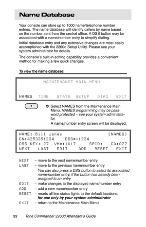 Page 25Name  Database
Your console can store up to 1000 name/telephone number
entries. The name database will identify callers by name based
on the number sent from the central office. A DSS button may be
associated with a name/number entry to simplify dialing.
Initial database entry and any extensive changes are most easily
accomplished with the 2260d Setup Utility. Please see your
system administrator for details.
The console’s built-in editing capability provides a convenient
method for making a few quick...