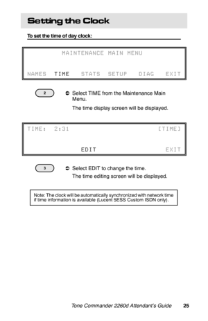 Page 28Se ttin g  th e  C lo c k
To set the time of day clock:
 
aSelect TIME from the Maintenance Main
Menu.
 The time display screen will be displayed.
 
aSelect EDIT to change the time.
 The time editing screen will be displayed.
         MAINTENANCE MAIN MENU
   
NAMES  TIME   STATS  SETUP   DIAG   EXIT
TIME:  2:31                       [TIME]
              EDIT                  EXIT
Note: The clock will be automatically synchronized with network time
if time information is available (Lucent 5ESS Custom...