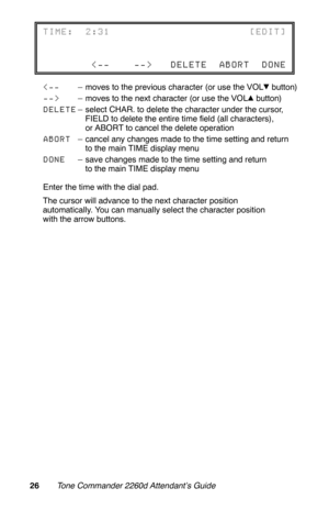 Page 29– moves to the next character (or use the VOL  button)
DELETE– select CHAR. to delete the character under the cursor,
FIELD to delete the entire time field (all characters),
or ABORT to cancel the delete operation
ABORT– cancel any changes made to the time setting and return
to the main TIME display menu
DONE– save changes made to the time setting and return
to the main TIME display menu
Enter the time with the dial pad.
The cursor will advance to the next character position
automatically. You can...