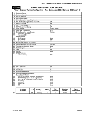 Page 932260d Translation Order Guide #3
Primary Directory Number Configuration – Tone Commander 2260d Console, DSS Keys 1-60
1. Customer Name:
2. Customer Contact:
3. Service Address:
4. Billing Telephone #:
5. Digital Subscriber Loop Telephone #:
6. PIC (Preferred Long Distance Carrier #): N/A
7. Pick-up Group #: N/A
8. Call Forward Busy DN: N/A
9. CXR Interconnect Dialing: N/A
10. ISDN Service: Lucent Custom
11. Line Code (U Interface): 2B1Q
12. Digital Subscriber Loop Service: Multipoint
13. Number of...