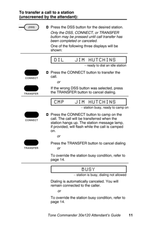 Page 14To transfer a call to a station
(unscreened by the attendant):
aPress the DSS button for the desired station.
 Only the DSS, CONNECT, or TRANSFER
button may be pressed until call transfer has
been completed or canceled.
 One of the following three displays will be
shown:
aPress the CONNECT button to transfer the
call.
 If the wrong DSS button was selected, press
the TRANSFER button to cancel dialing.
aPress the CONNECT button to camp on the
call. The call will be transferred when the
station hangs up....