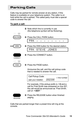 Page 18Parking Calls
Calls may be parked for remote answer at any station, if this
feature is available on your telephone system. The caller is on
hold while the call is parked. The called party must dial a special
code to answer the call. 
To park a call:
aNote which line is currently in use
(the telephone symbol will be flickering).
aPress the CALL PARK button.
aPress the DSS button for the desired station.
aPress the CONNECT button.
aPress the PAGE button.
 Announce the call, and the call pickup code
that is...