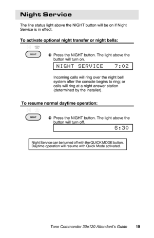Page 22Night Service
The line status light above the NIGHT button will be on if Night
Service is in effect.
To activate optional night transfer or night bells:
aPress the NIGHT button. The light above the
button will turn on.
 Incoming calls will ring over the night bell
system after the console begins to ring; or
calls will ring at a night answer station
(determined by the installer).
 To resume normal daytime operation:
aPress the NIGHT button. The light above the
button will turn off.
 
NIGHT SERVICE   7:02...