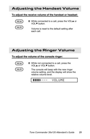 Page 24Adjusting the Handset Volume
To adjust the receive volume of the handset or headset:
aWhile connected to a call, press the VOLl or
VOL
k button.
 Volume is reset to the default setting after
each call.
 
Adjusting the Ringer Volume
To adjust the volume of the console ringer:
aWhile not connected to a call, press the
VOL
l or VOLk button.
 The console will beep with the new ringer
volume setting, and the display will show the
relative volume level.
VOL k
kk k
VOL l
ll l
VOL k
kk k
VOL l
ll l
{{{}___...