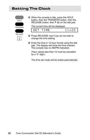 Page 25Setting The Clock
aWhen the console is idle, press the HOLD
button, then the TRANSFER button, then the
RELEASE button, then T (8) on the dial pad.
 The current time will be displayed.
 
SET TIME       11:23
aPress RELEASE now if you do not wish to
change the time setting.
aEnter the time in 12-hour format using the dial
pad. The display will show the time entered.
The console has no AM/PM indication.
 (Hour values less than 10 must be preceded
by a “0” digit.)
 The time set mode will be exited...