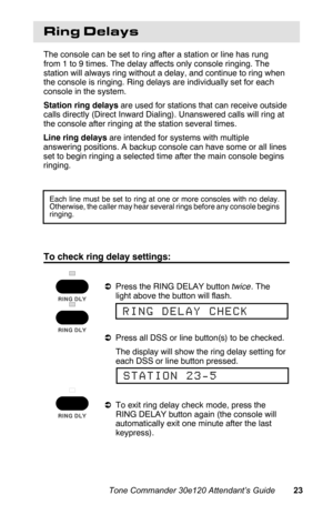 Page 26Ring Delays
The console can be set to ring after a station or line has rung
from 1 to 9 times. The delay affects only console ringing. The
station will always ring without a delay, and continue to ring when
the console is ringing. Ring delays are individually set for each
console in the system.
Station ring delays are used for stations that can receive outside
calls directly (Direct Inward Dialing). Unanswered calls will ring at
the console after ringing at the station several times.
Line ring delays are...