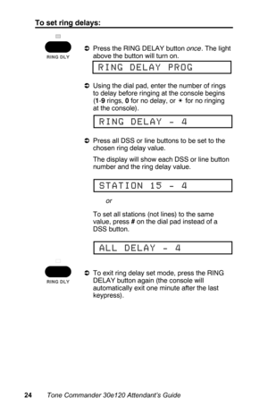 Page 27To set ring delays:
aPress the RING DELAY button once. The light
above the button will turn on.
aUsing the dial pad, enter the number of rings
to delay before ringing at the console begins
(1-9 rings, 0 for no delay, or w for no ringing
at the console).
aPress all DSS or line buttons to be set to the
chosen ring delay value.
 The display will show each DSS or line button
number and the ring delay value.
 To set all stations (not lines) to the same
value, press # on the dial pad instead of a
DSS button....
