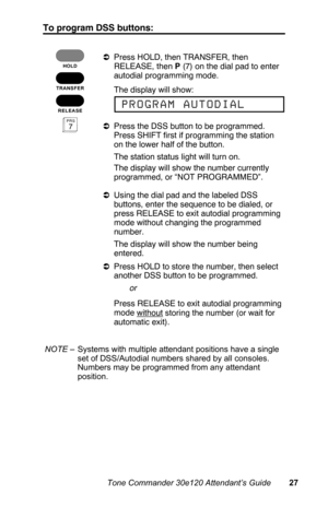 Page 30To program DSS buttons:
aPress HOLD, then TRANSFER, then
RELEASE, then P (7) on the dial pad to enter
autodial programming mode.
 The display will show:
aPress the DSS button to be programmed.
Press SHIFT first if programming the station
on the lower half of the button.
 The station status light will turn on.
 The display will show the number currently
programmed, or “NOT PROGRAMMED”.
aUsing the dial pad and the labeled DSS
buttons, enter the sequence to be dialed, or
press RELEASE to exit autodial...