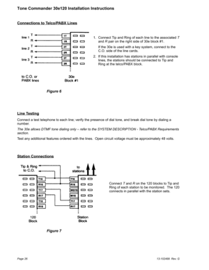 Page 26Connections to Telco/PABX Lines
Line Testing
Connect a test telephone to each line; verify the presence of dial tone, and break dial tone by dialing a
number.
The 30e allows DTMF tone dialing only – refer to the SYSTEM DESCRIPTION - Telco/PABX Requirements
section.
Test any additional features ordered with the lines. Open circuit voltage must be approximately 48 volts.
Station Connections
Page 2613-102499 Rev. G
Tone Commander 30e120 Installation Instructions
1. Connect Tip and Ring of each line to the...