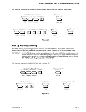 Page 57For example, to program a DSS key to dial a hookflash, wait for dial tone, then dial station5314:
Pick Up Key Programming
The PICK UP key programming procedure is similar to that for DSS keys. Press PICK UP instead of
selecting a DSS key, then proceed as illustrated below. Consult the telco for the required pickup code.
IMPORTANT– A DIAL TONE detect must be entered before the Directed Call Pickup code to ensure that
steady dial tone is received before dialing begins. This may not apply to the few...